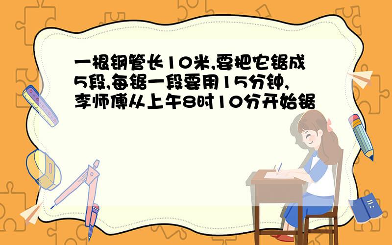 一根钢管长10米,要把它锯成5段,每锯一段要用15分钟,李师傅从上午8时10分开始锯