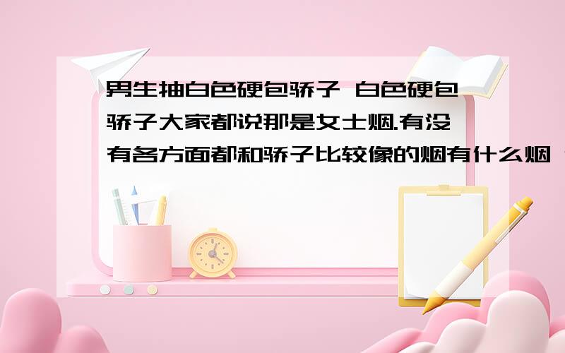 男生抽白色硬包骄子 白色硬包骄子大家都说那是女士烟.有没有各方面都和骄子比较像的烟有什么烟 价格在15以内的 比较好抽的烟给推荐推荐 最好是东北这边比较长见的目前没了