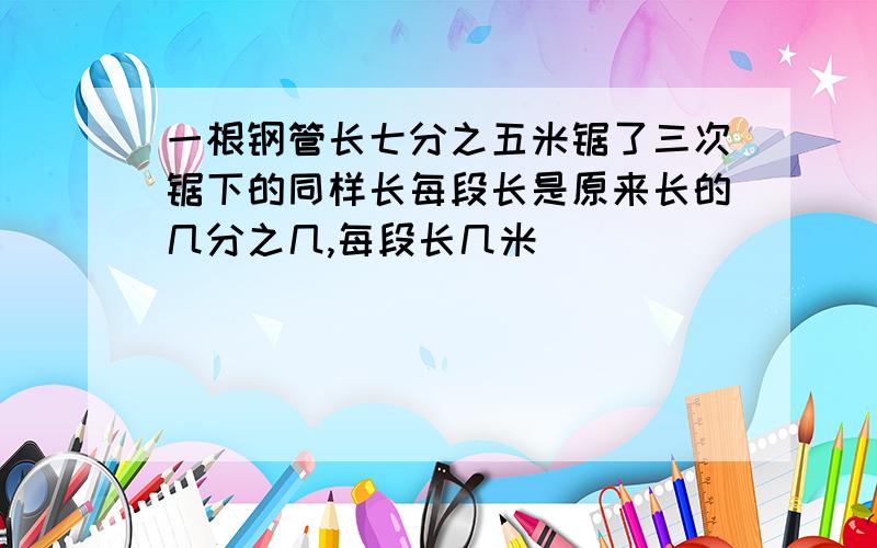 一根钢管长七分之五米锯了三次锯下的同样长每段长是原来长的几分之几,每段长几米