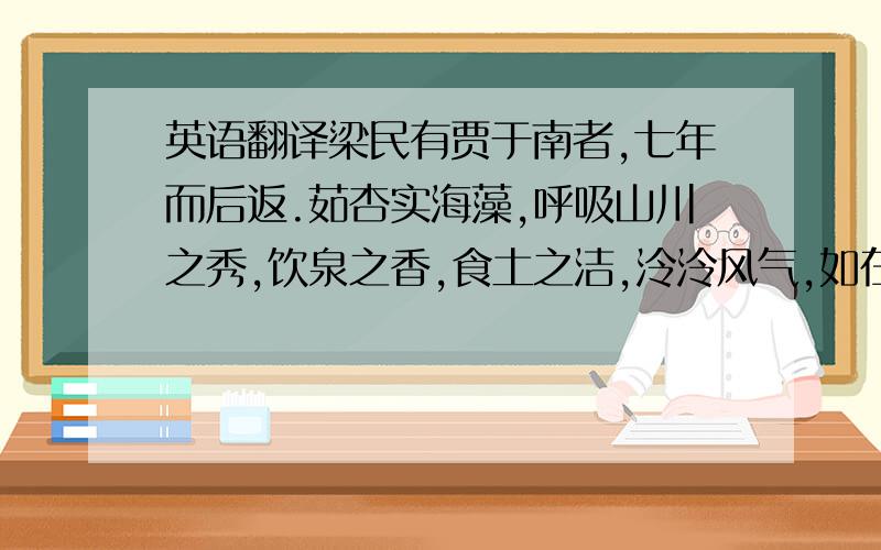 英语翻译梁民有贾于南者,七年而后返.茹杏实海藻,呼吸山川之秀,饮泉之香,食土之洁,泠泠风气,如在其左右,朔易弦化,磨去风瘤,望之蝤蛴然,盖项领也.倦游以归,顾视形影,日有德色,徜徉旧都,踌