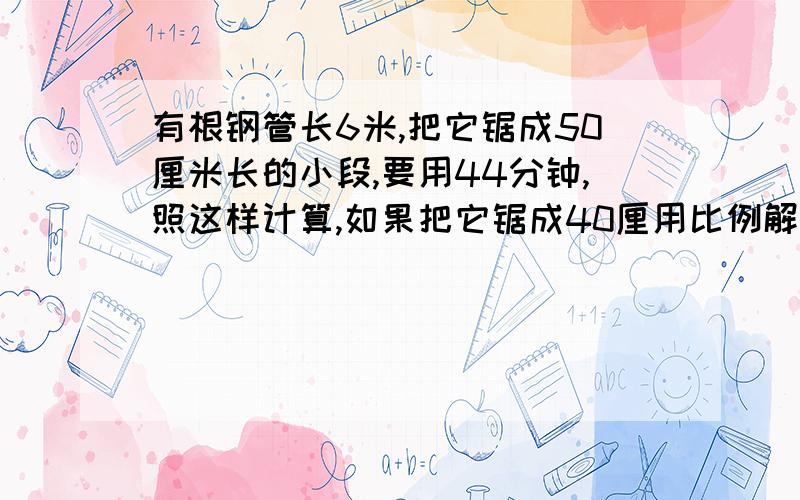 有根钢管长6米,把它锯成50厘米长的小段,要用44分钟,照这样计算,如果把它锯成40厘用比例解