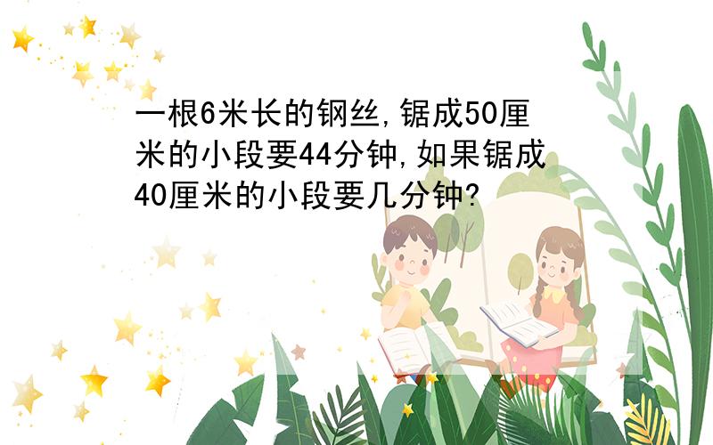 一根6米长的钢丝,锯成50厘米的小段要44分钟,如果锯成40厘米的小段要几分钟?