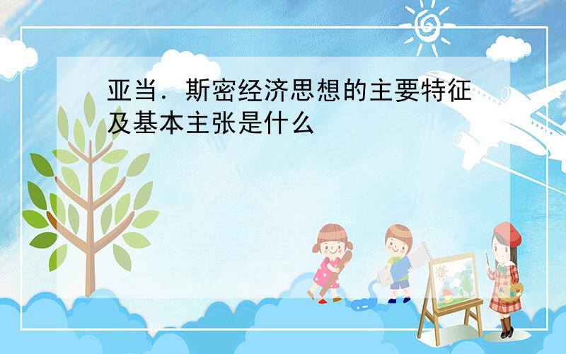 亚当．斯密经济思想的主要特征及基本主张是什么