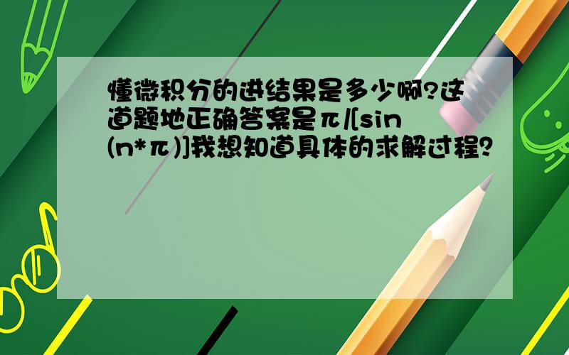 懂微积分的进结果是多少啊?这道题地正确答案是π/[sin(n*π)]我想知道具体的求解过程？