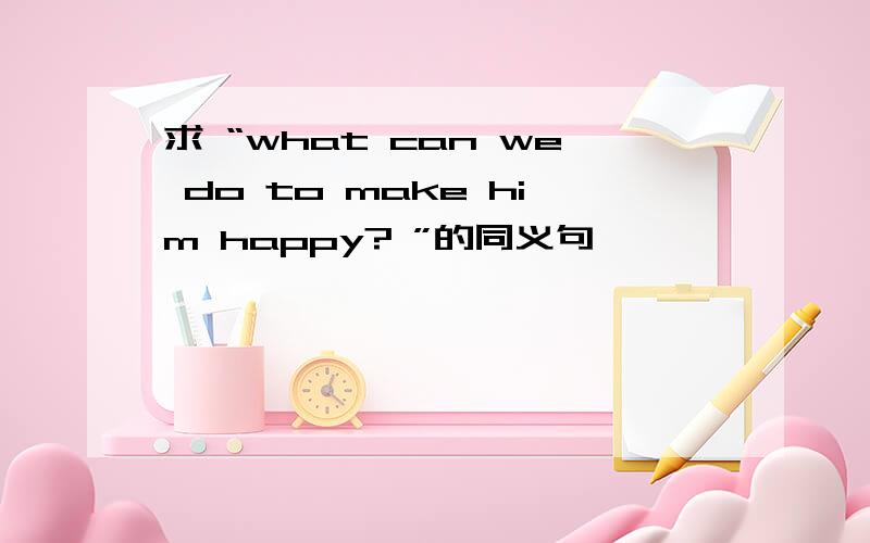 求 “what can we do to make him happy? ”的同义句