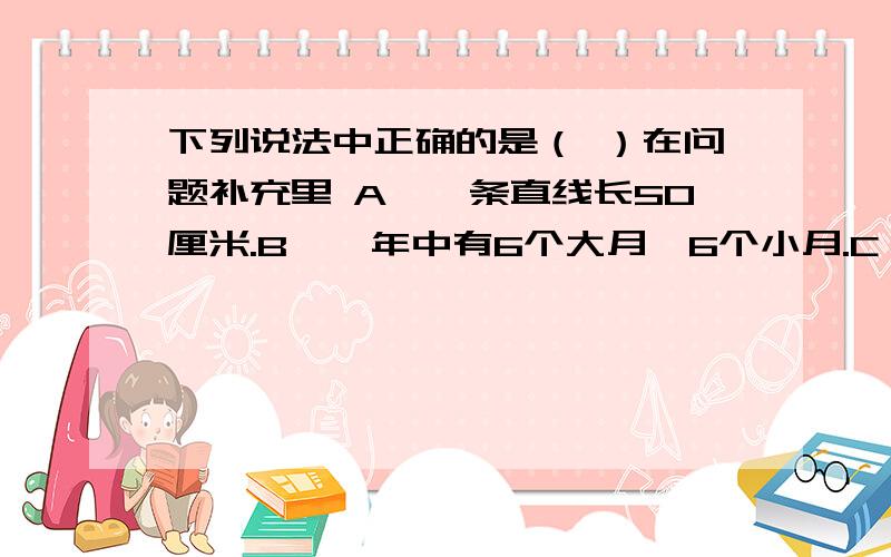 下列说法中正确的是（ ）在问题补充里 A、一条直线长50厘米.B、一年中有6个大月、6个小月.C、3分之1比4分之1和4比3能组成比例.D、圆的半径和面积成正比例.