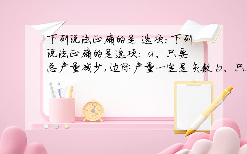 下列说法正确的是 选项:下列说法正确的是选项: a、只要总产量减少,边际产量一定是负数 b、只要边际产量减少,总产量一定也减少 c、在某种生产要素投入量的增加时边际产量和平均产量增