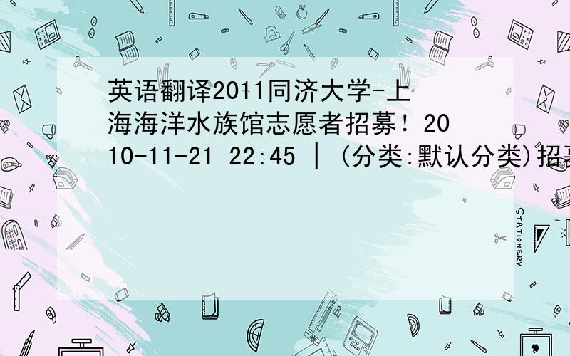 英语翻译2011同济大学-上海海洋水族馆志愿者招募！2010-11-21 22:45 | (分类:默认分类)招募地点：同济大学嘉定校区新天地。招募时间：11月23日（周二）-25日（周四） 中午11:40-12:45。活动地点：