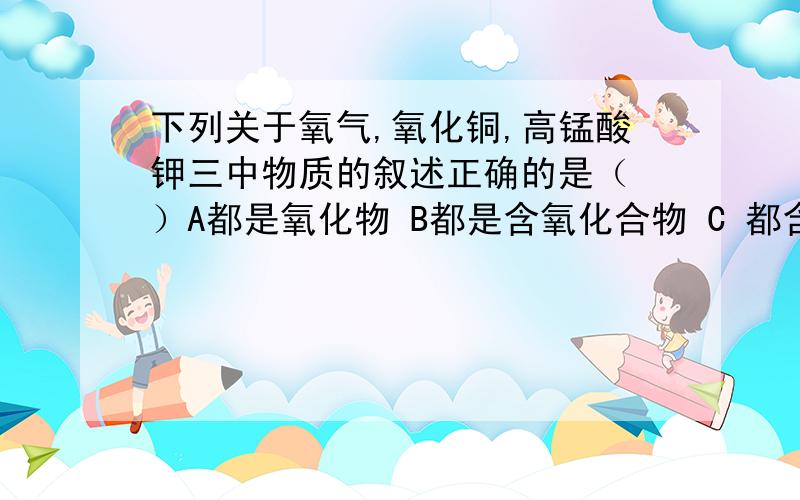 下列关于氧气,氧化铜,高锰酸钾三中物质的叙述正确的是（ ）A都是氧化物 B都是含氧化合物 C 都含有氧分子 D都含有氧元素