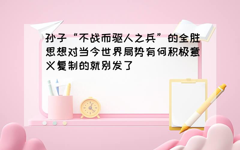 孙子“不战而驱人之兵”的全胜思想对当今世界局势有何积极意义复制的就别发了