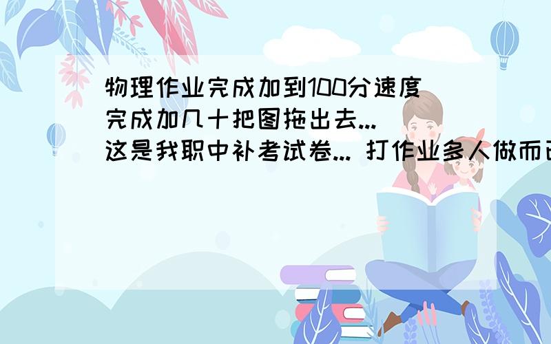 物理作业完成加到100分速度完成加几十把图拖出去... 这是我职中补考试卷... 打作业多人做而已...