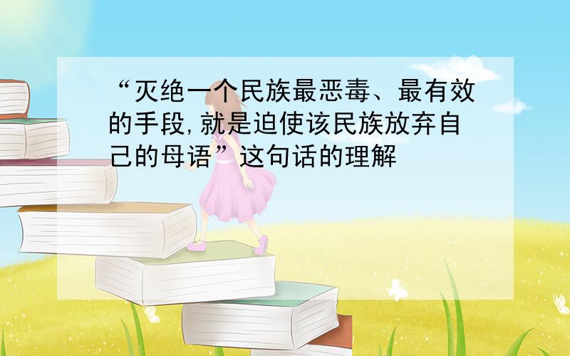 “灭绝一个民族最恶毒、最有效的手段,就是迫使该民族放弃自己的母语”这句话的理解