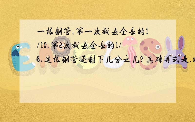 一根钢管,第一次截去全长的1/10,第2次截去全长的1/8,这根钢管还剩下几分之几?真确算式是.a.（1-1/10)/1/8    b.1-(1/10+1/8) c.1/10+1/8           d.1-1/10*1/8