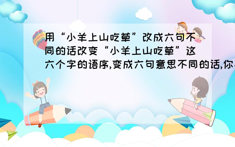 用“小羊上山吃草”改成六句不同的话改变“小羊上山吃草”这六个字的语序,变成六句意思不同的话,你能行吗?