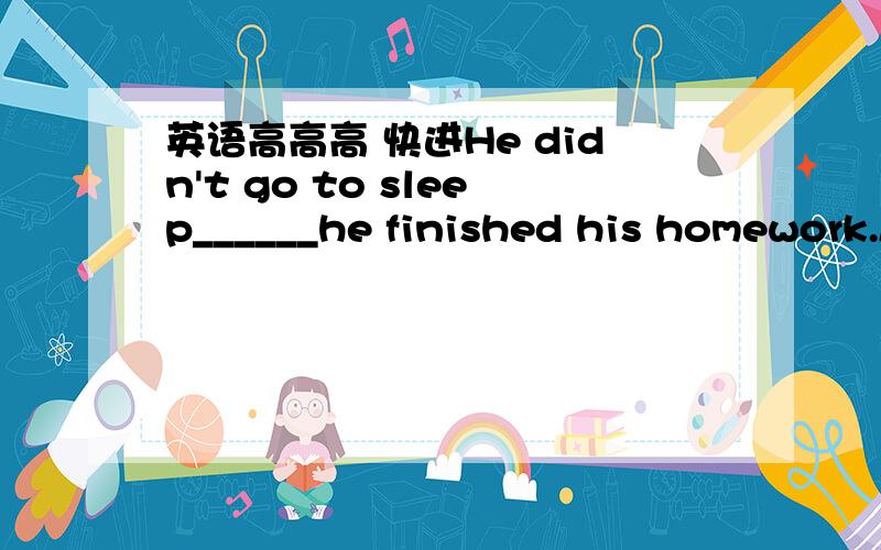 英语高高高 快进He didn't go to sleep______he finished his homework.A.till B.before C.after D.untilI didn't buy the dictionary yesterday _____ my aunt would give me one.A.until B.because C.if D.beforeThe runner fell ___ he quickly got up and we