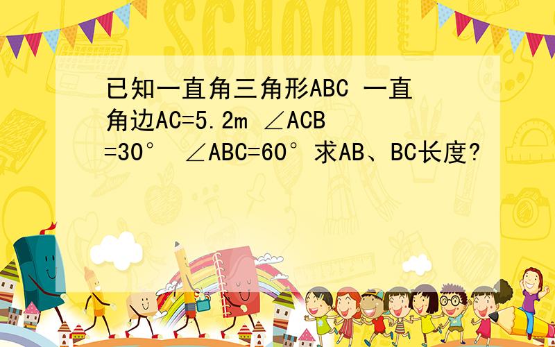 已知一直角三角形ABC 一直角边AC=5.2m ∠ACB=30° ∠ABC=60°求AB、BC长度?