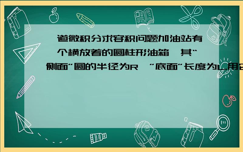 一道微积分求容积问题加油站有一个横放着的圆柱形油箱,其“侧面”圆的半径为R,”底面”长度为L.用它蓄油,为了让管理员随时知道油箱中存油多少,如何求得其容积V与R的关系?