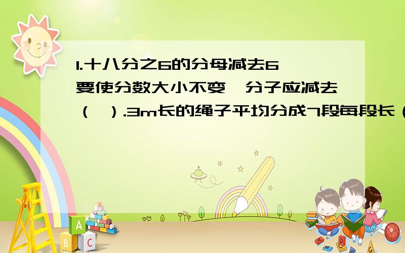 1.十八分之6的分母减去6,要使分数大小不变,分子应减去（ ）.3m长的绳子平均分成7段每段长（ ）m,