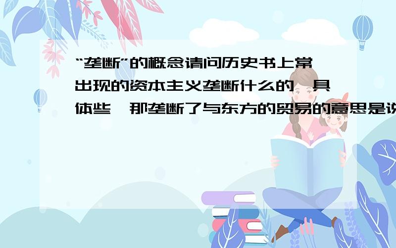 “垄断”的概念请问历史书上常出现的资本主义垄断什么的,具体些,那垄断了与东方的贸易的意思是说控制东方贸易吗？