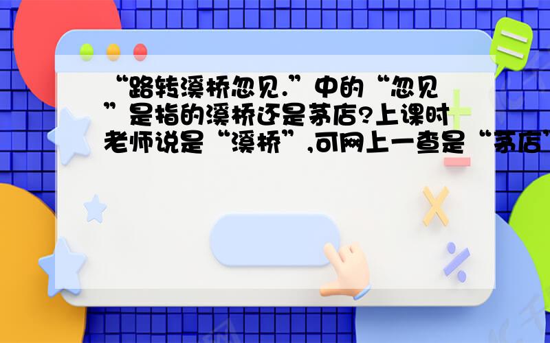 “路转溪桥忽见.”中的“忽见”是指的溪桥还是茅店?上课时老师说是“溪桥”,可网上一查是“茅店”,我想问一下,到底是茅店还是溪桥呀?【书本上没有明确的指出来】