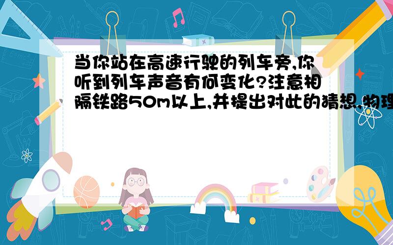 当你站在高速行驶的列车旁,你听到列车声音有何变化?注意相隔铁路50m以上,并提出对此的猜想,物理角度回答