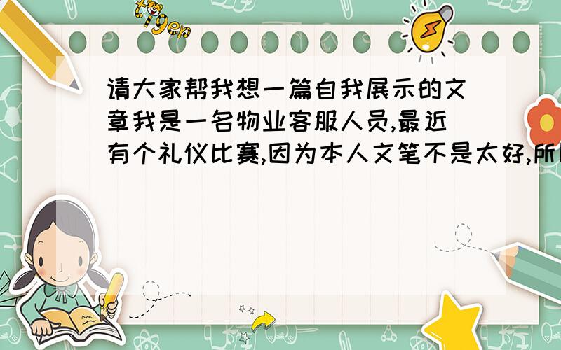 请大家帮我想一篇自我展示的文章我是一名物业客服人员,最近有个礼仪比赛,因为本人文笔不是太好,所以想请干相关工作的人帮我写一篇,细节具体酌情加分.具体是自我介绍（这个不用了）