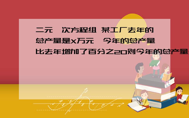 二元一次方程组 某工厂去年的总产量是X万元,今年的总产量比去年增加了百分之20则今年的总产量是?增收节支