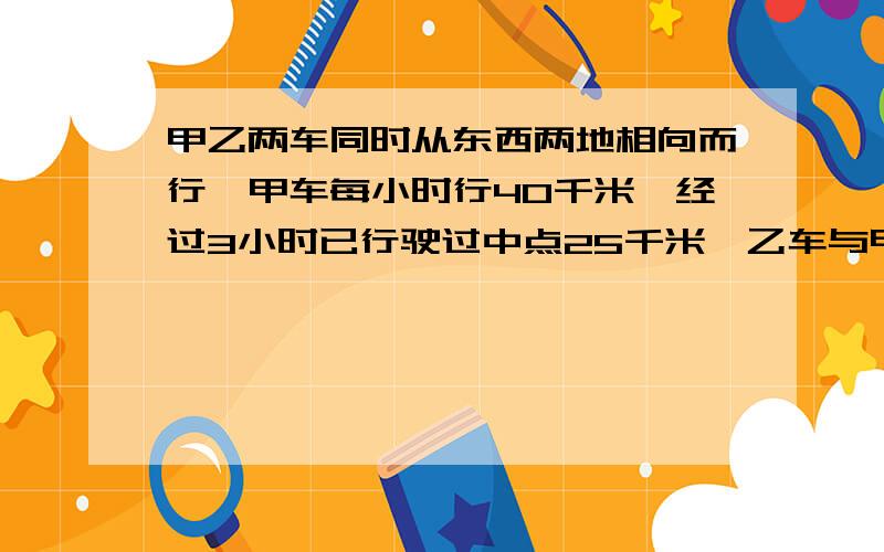 甲乙两车同时从东西两地相向而行,甲车每小时行40千米,经过3小时已行驶过中点25千米,乙车与甲车还相距7千求乙车的速度