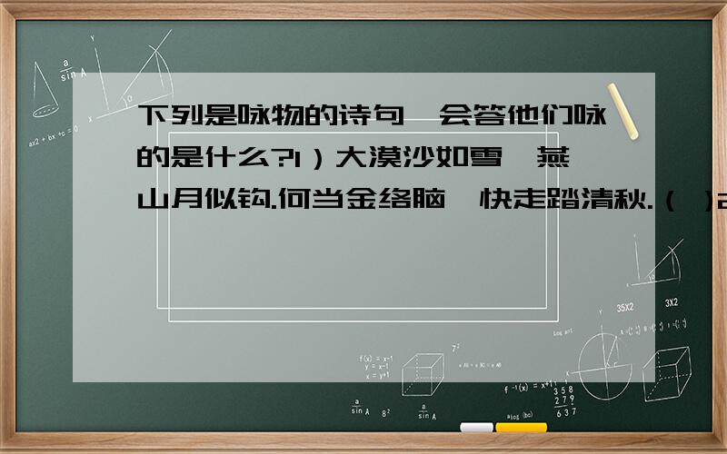 下列是咏物的诗句,会答他们咏的是什么?1）大漠沙如雪,燕山月似钩.何当金络脑,快走踏清秋.（ )2）天南地北都能住,春风给我把辫梳.溪畔湖旁搭凉棚,能撒雪花当空舞.（ ）3）我家洗砚池边树