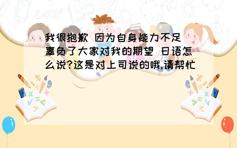 我很抱歉 因为自身能力不足 辜负了大家对我的期望 日语怎么说?这是对上司说的哦,请帮忙