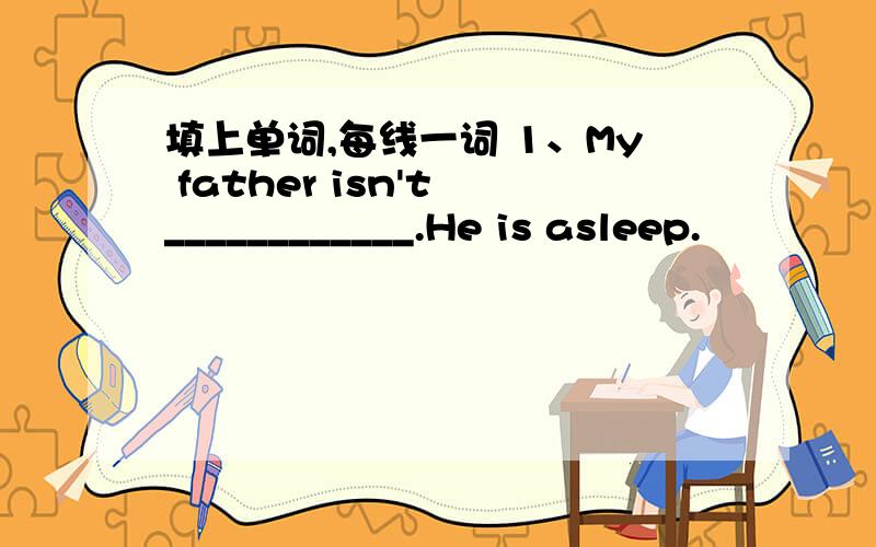 填上单词,每线一词 1、My father isn't ____________.He is asleep.