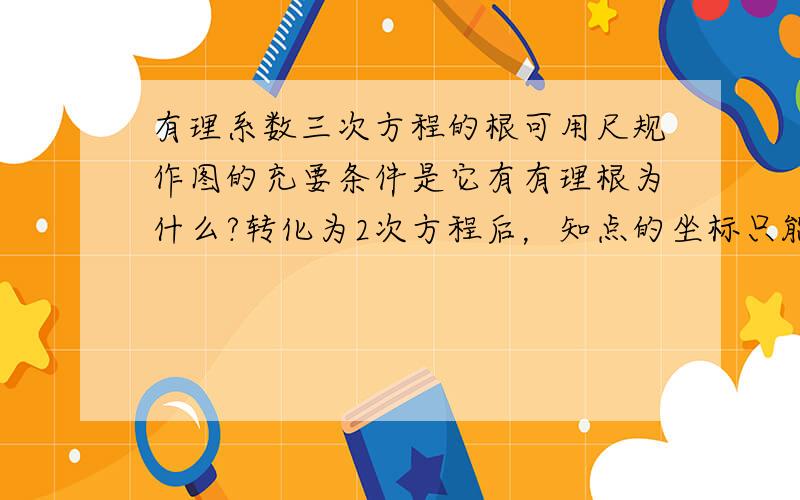 有理系数三次方程的根可用尺规作图的充要条件是它有有理根为什么?转化为2次方程后，知点的坐标只能由方程系数之间加减乘除和正实数开方所得，可系数也可能是开三次根的无理数，尺