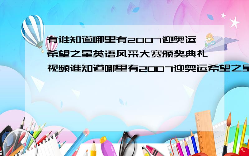 有谁知道哪里有2007迎奥运希望之星英语风采大赛颁奖典礼视频谁知道哪里有2007迎奥运希望之星英语风采大赛颁奖典礼视频,火速提供啊!特别是下半部分的视频.如果有王佳颖唱歌的那场(初中1