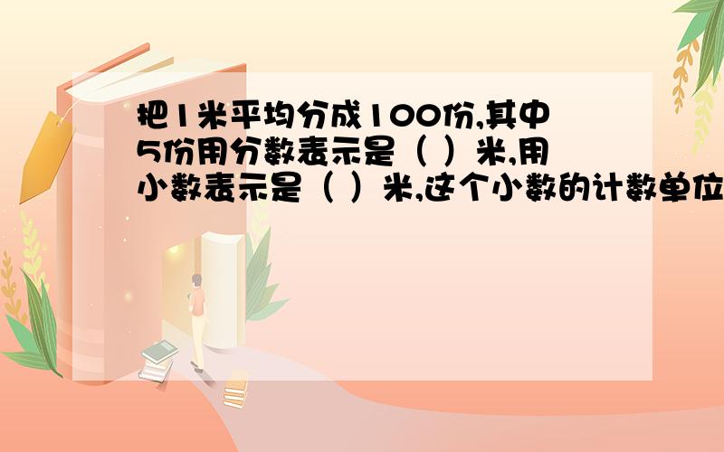 把1米平均分成100份,其中5份用分数表示是（ ）米,用小数表示是（ ）米,这个小数的计数单位是（ ）.