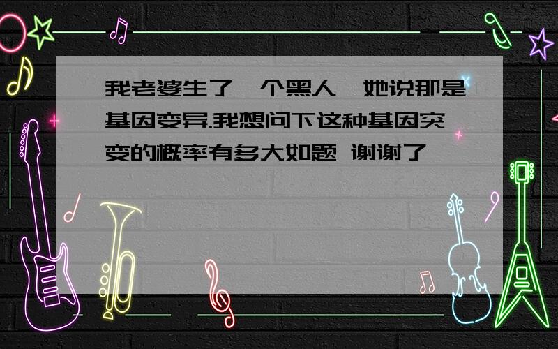 我老婆生了一个黑人,她说那是基因变异.我想问下这种基因突变的概率有多大如题 谢谢了