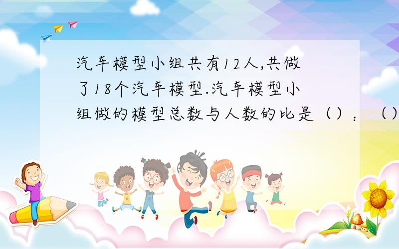 汽车模型小组共有12人,共做了18个汽车模型.汽车模型小组做的模型总数与人数的比是（）：（）,比值是（）.