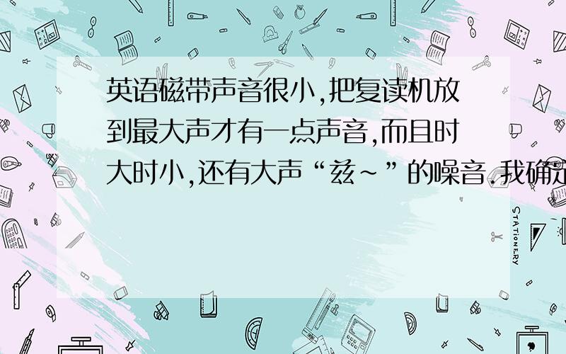 英语磁带声音很小,把复读机放到最大声才有一点声音,而且时大时小,还有大声“兹～”的噪音.我确定复...英语磁带声音很小,把复读机放到最大声才有一点声音,而且时大时小,还有大声“兹～