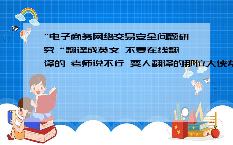 “电子商务网络交易安全问题研究 ”翻译成英文 不要在线翻译的 老师说不行 要人翻译的那位大侠帮下忙啊谢谢