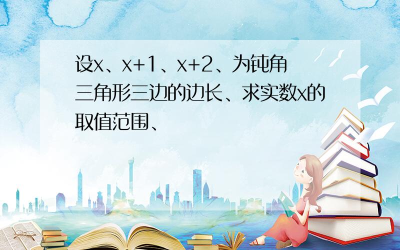 设x、x+1、x+2、为钝角三角形三边的边长、求实数x的取值范围、