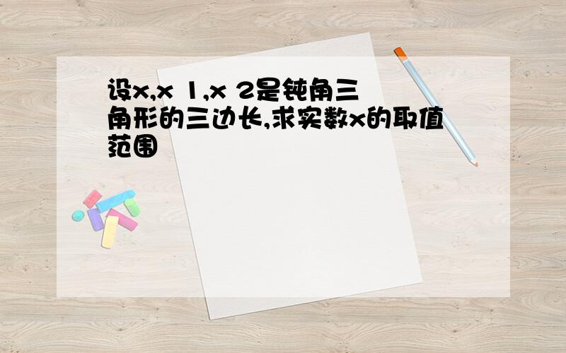 设x,x 1,x 2是钝角三角形的三边长,求实数x的取值范围