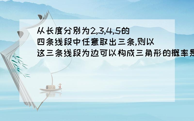 从长度分别为2,3,4,5的四条线段中任意取出三条,则以这三条线段为边可以构成三角形的概率是?