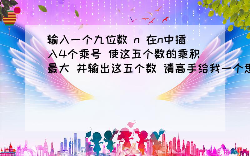 输入一个九位数 n 在n中插入4个乘号 使这五个数的乘积最大 并输出这五个数 请高手给我一个思路啊 怎么来循环排列四个乘号呢?例子 n=743019862输出 73*401*9*8*62=130674672