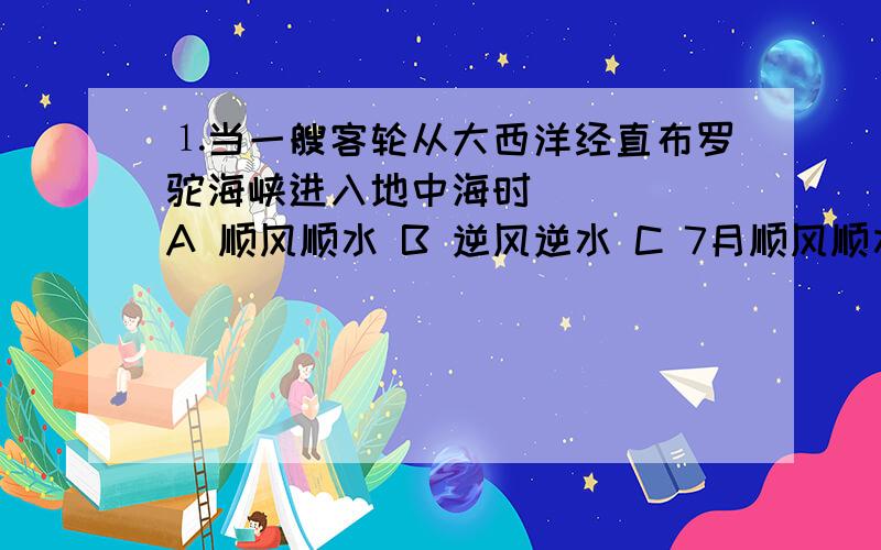 ⒈当一艘客轮从大西洋经直布罗驼海峡进入地中海时 （ ） A 顺风顺水 B 逆风逆水 C 7月顺风顺水 D 1月顺风顺水 ⒉下列渔场分布于冷海水上泛海区的是 （ ） A北海道渔场 B纽芬兰渔场 C北海渔