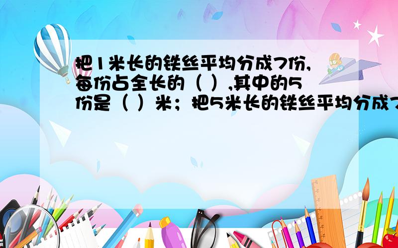 把1米长的铁丝平均分成7份,每份占全长的（ ）,其中的5份是（ ）米；把5米长的铁丝平均分成7份,每份占全长的（ ）,1份是（ ）米.告我为什么