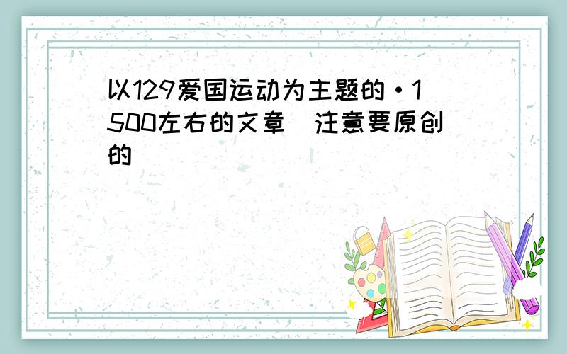 以129爱国运动为主题的·1500左右的文章（注意要原创的）