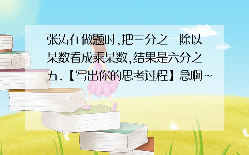 张涛在做题时,把三分之一除以某数看成乘某数,结果是六分之五.【写出你的思考过程】急啊~