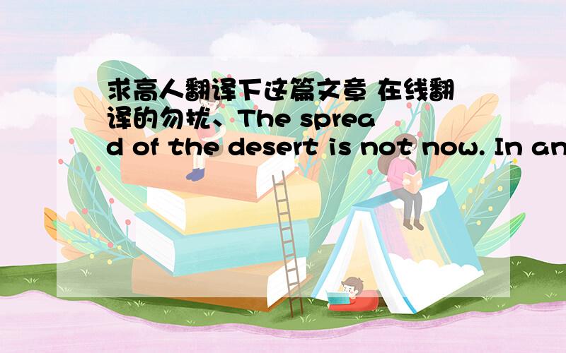 求高人翻译下这篇文章 在线翻译的勿扰、The spread of the desert is not now. In ancient times, for example, the Middle East was a very rich area. For hundreds of years; desert people moved form place to place with their animals before