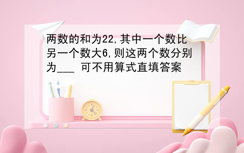 两数的和为22,其中一个数比另一个数大6,则这两个数分别为___ 可不用算式直填答案