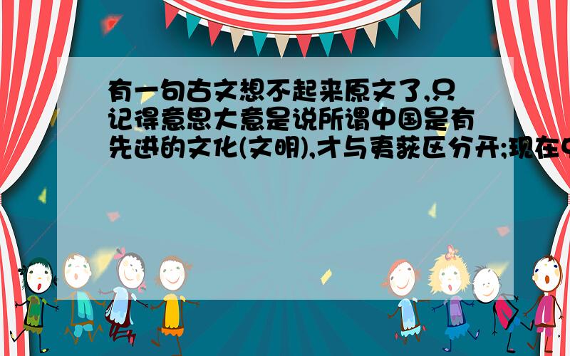 有一句古文想不起来原文了,只记得意思大意是说所谓中国是有先进的文化(文明),才与夷荻区分开;现在中国文化落后,就不再是中原,中原是别的地方了(夷荻)应该是近代以来的一句话了,麻烦同