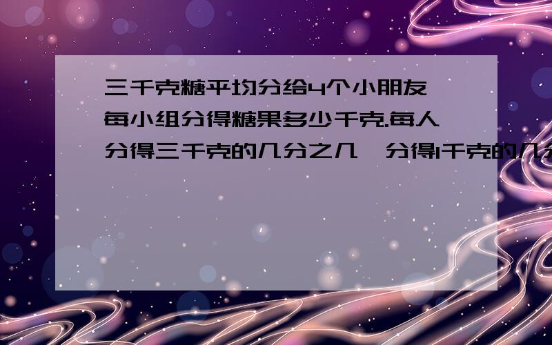 三千克糖平均分给4个小朋友,每小组分得糖果多少千克.每人分得三千克的几分之几,分得1千克的几分之几?